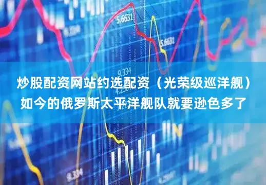 炒股配资网站约选配资（光荣级巡洋舰）如今的俄罗斯太平洋舰队就要逊色多了