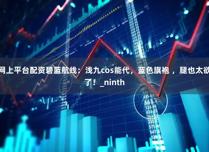 网上平台配资碧蓝航线：浅九cos能代，蓝色旗袍 ，腿也太欲了！_ninth