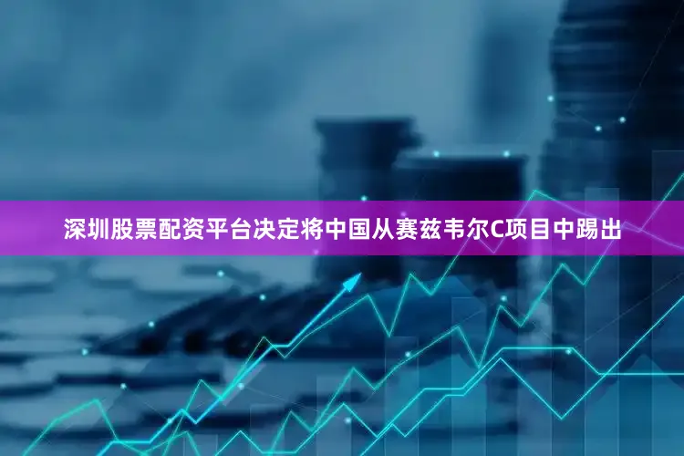 深圳股票配资平台决定将中国从赛兹韦尔C项目中踢出