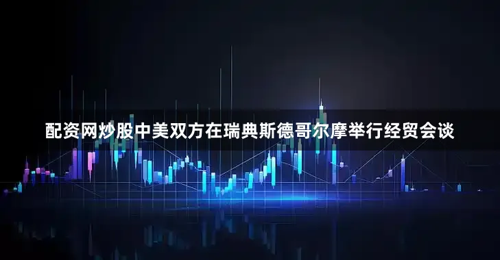 配资网炒股中美双方在瑞典斯德哥尔摩举行经贸会谈