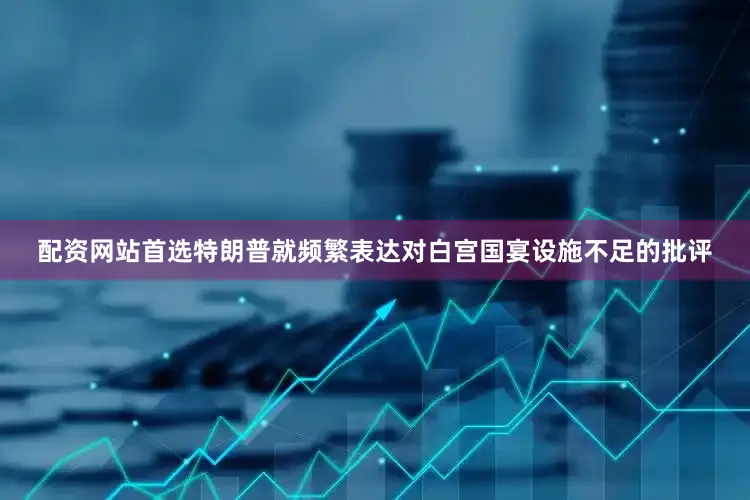 配资网站首选特朗普就频繁表达对白宫国宴设施不足的批评