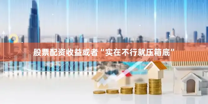 股票配资收益或者“实在不行就压箱底”